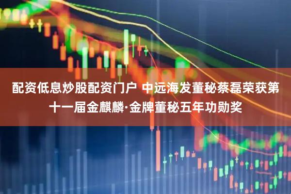 配资低息炒股配资门户 中远海发董秘蔡磊荣获第十一届金麒麟·金牌董秘五年功勋奖