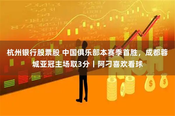 杭州银行股票股 中国俱乐部本赛季首胜，成都蓉城亚冠主场取3分丨阿刁喜欢看球