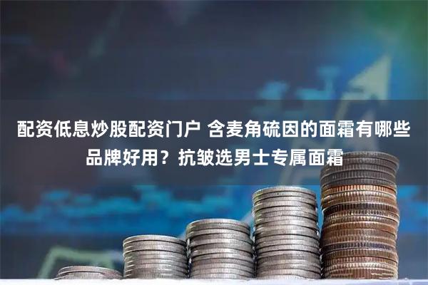 配资低息炒股配资门户 含麦角硫因的面霜有哪些品牌好用？抗皱选男士专属面霜