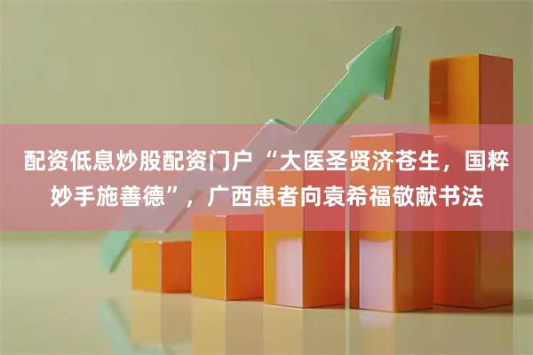 配资低息炒股配资门户 “大医圣贤济苍生，国粹妙手施善德”，广西患者向袁希福敬献书法