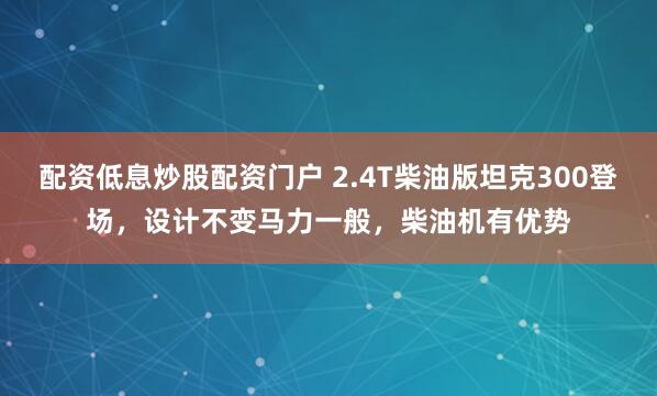 配资低息炒股配资门户 2.4T柴油版坦克300登场，设计不变马力一般，柴油机有优势