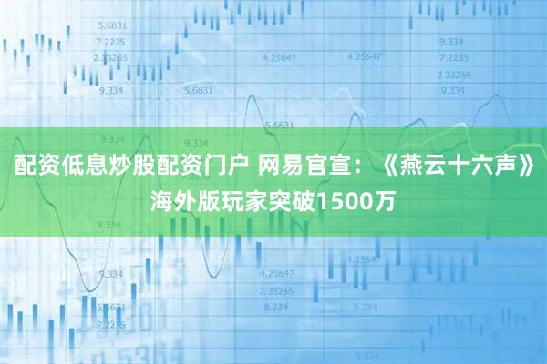 配资低息炒股配资门户 网易官宣：《燕云十六声》海外版玩家突破1500万