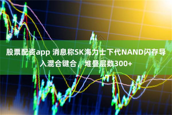 股票配资app 消息称SK海力士下代NAND闪存导入混合键合，堆叠层数300+