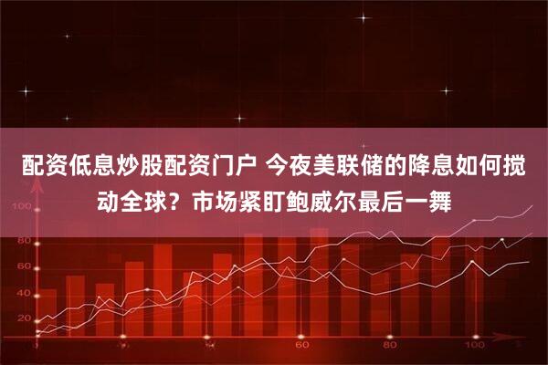 配资低息炒股配资门户 今夜美联储的降息如何搅动全球？市场紧盯鲍威尔最后一舞
