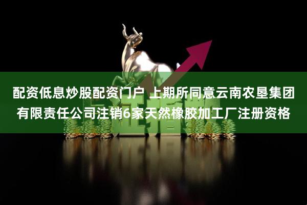配资低息炒股配资门户 上期所同意云南农垦集团有限责任公司注销6家天然橡胶加工厂注册资格