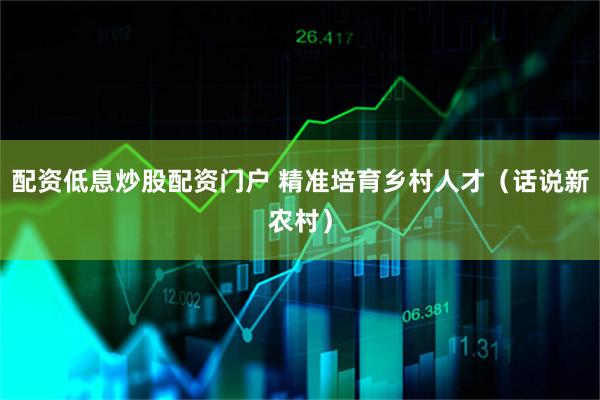 配资低息炒股配资门户 精准培育乡村人才（话说新农村）